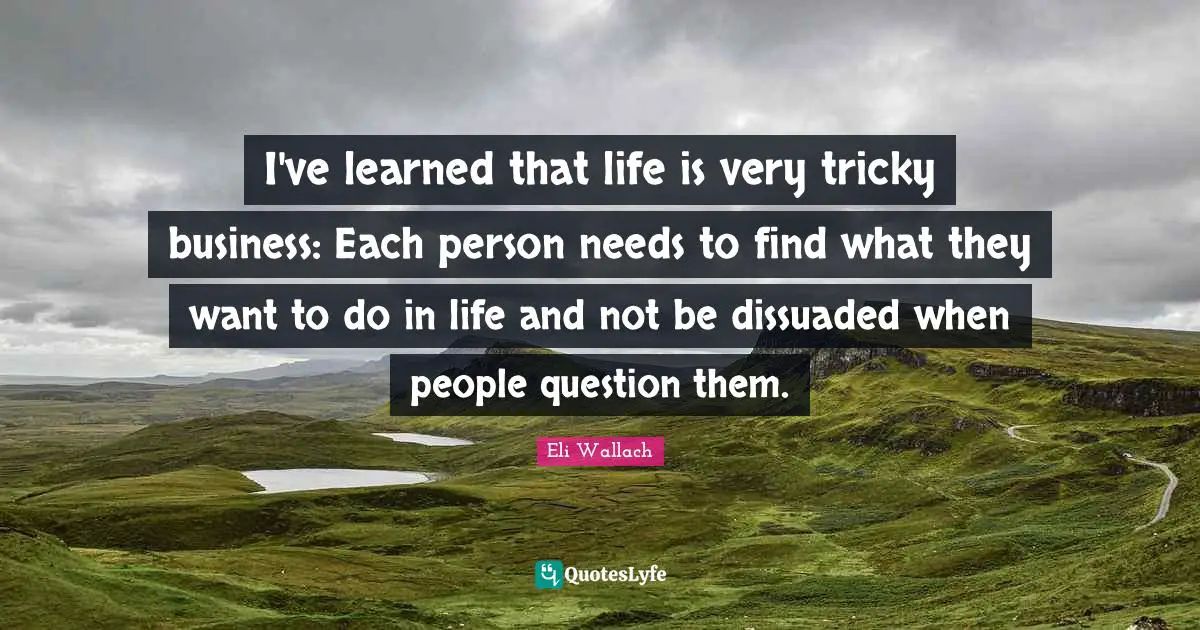 I've learned that life is very tricky business: Each person needs to find what they want to do in life and not be dissuaded when people question them.
