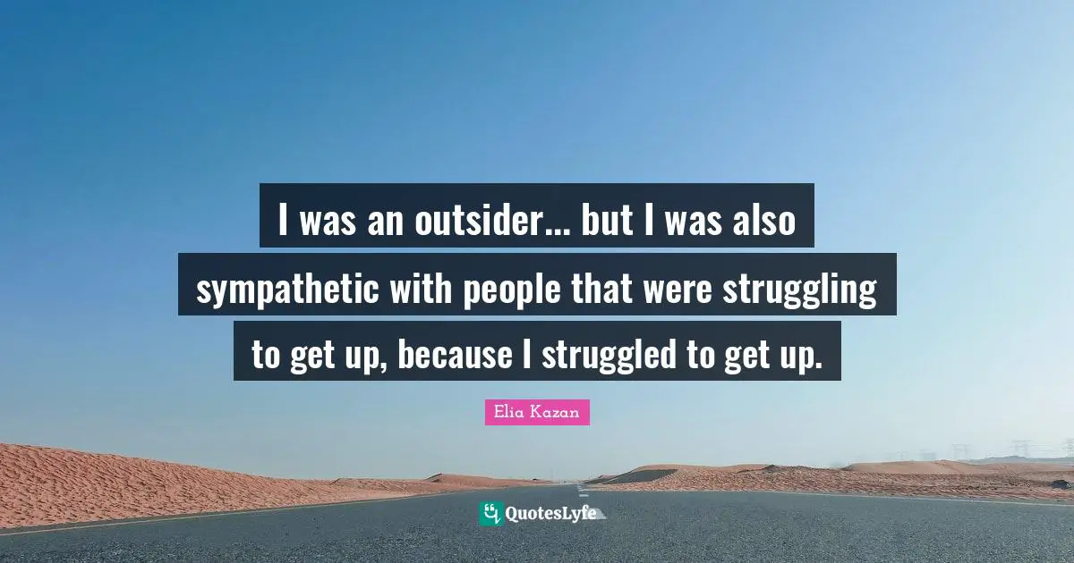 I was an outsider... but I was also sympathetic with people that were struggling to get up, because I struggled to get up.