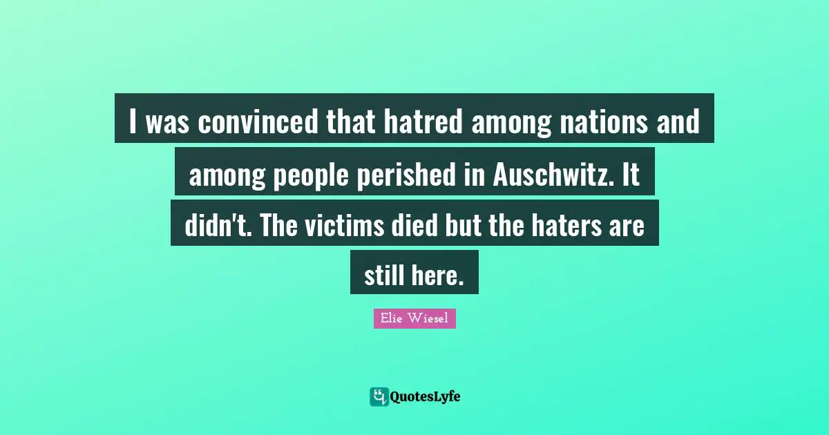 I was convinced that hatred among nations and among people perished in Auschwitz. It didn't. The victims died but the haters are still here.