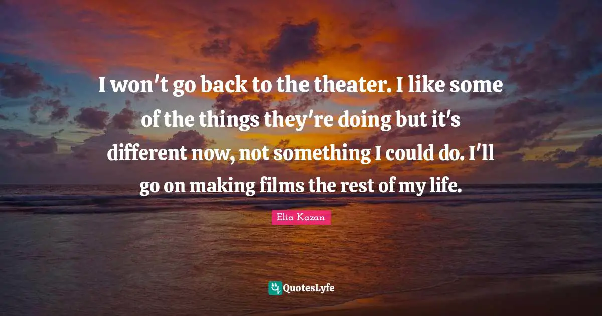 I won't go back to the theater. I like some of the things they're doing but it's different now, not something I could do. I'll go on making films the rest of my life.