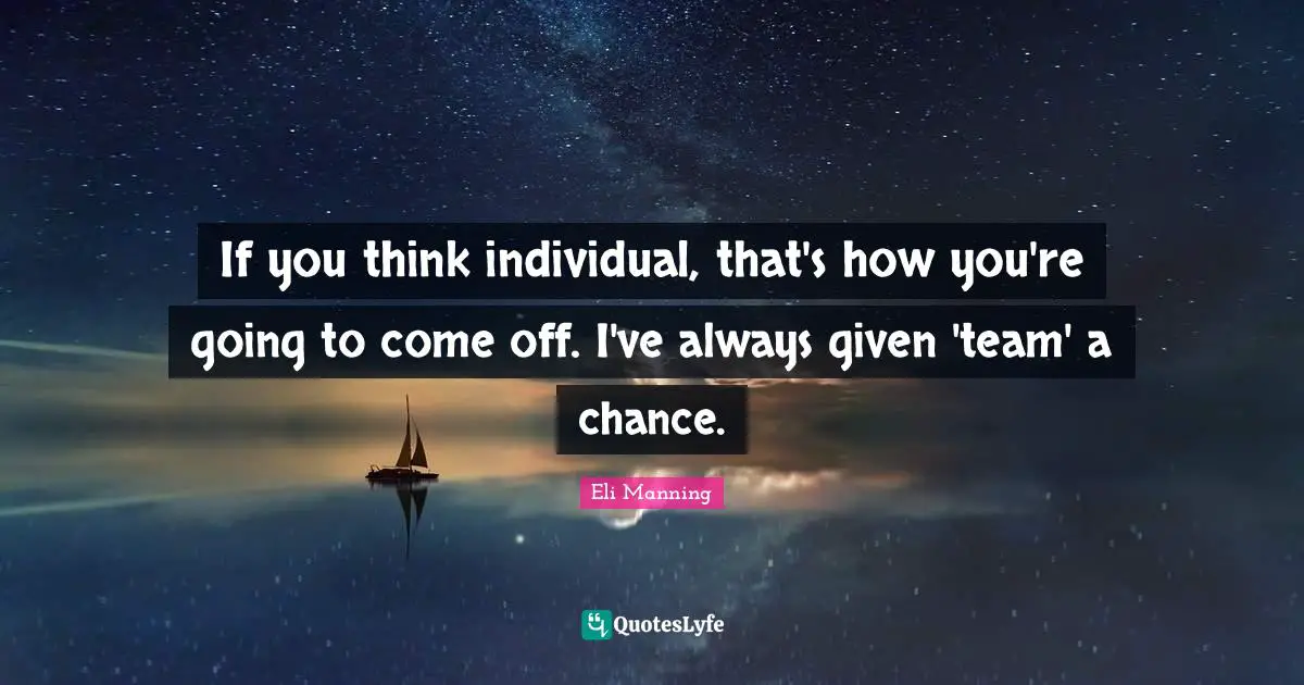If you think individual, that's how you're going to come off. I've always given 'team' a chance.