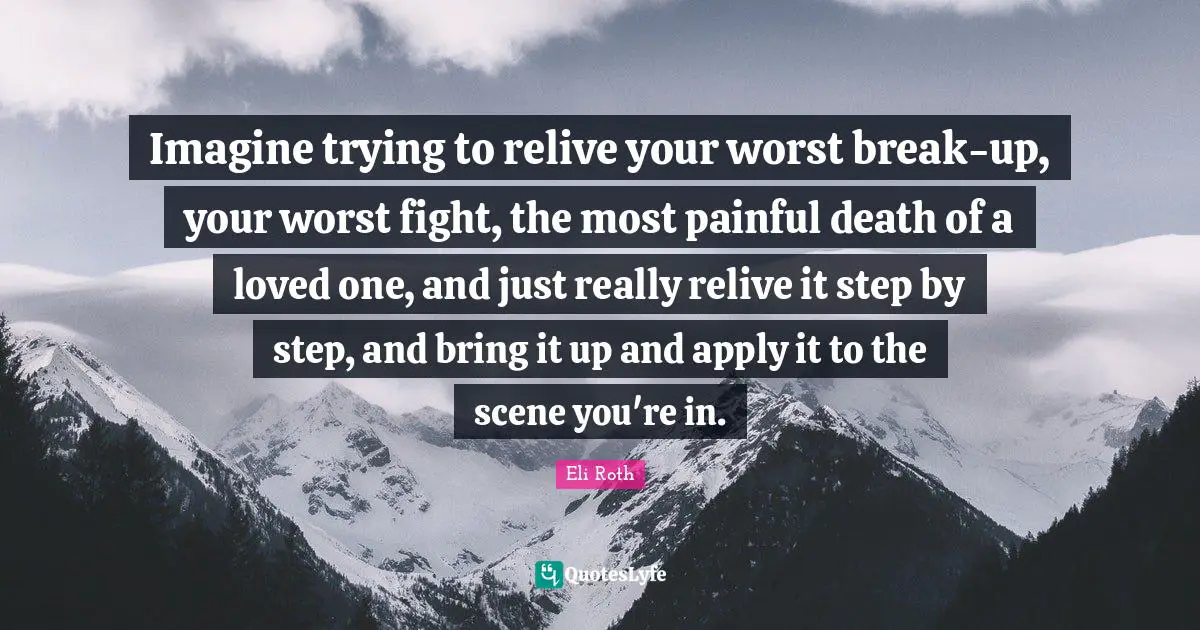 Eli Roth Quotes: "Imagine trying to relive your worst break-up, your worst fight, the most painful death of a loved one, and just really relive it step by step, and bring it up and apply it to the scene you're in."