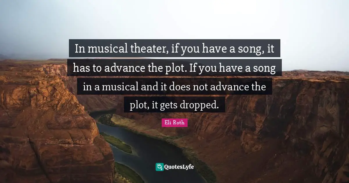 In musical theater, if you have a song, it has to advance the plot. If you have a song in a musical and it does not advance the plot, it gets dropped.