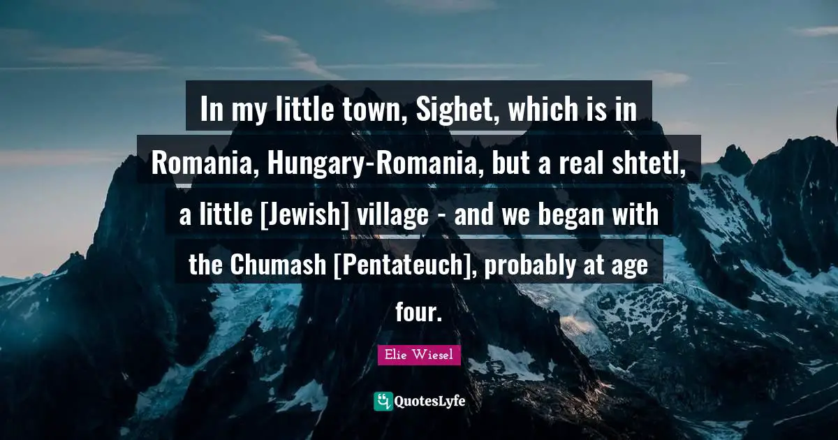 In my little town, Sighet, which is in Romania, Hungary-Romania, but a real shtetl, a little [Jewish] village - and we began with the Chumash [Pentateuch], probably at age four.