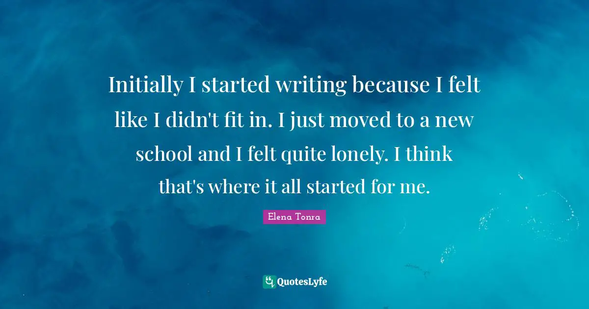 Initially I started writing because I felt like I didn't fit in. I just moved to a new school and I felt quite lonely. I think that's where it all started for me.