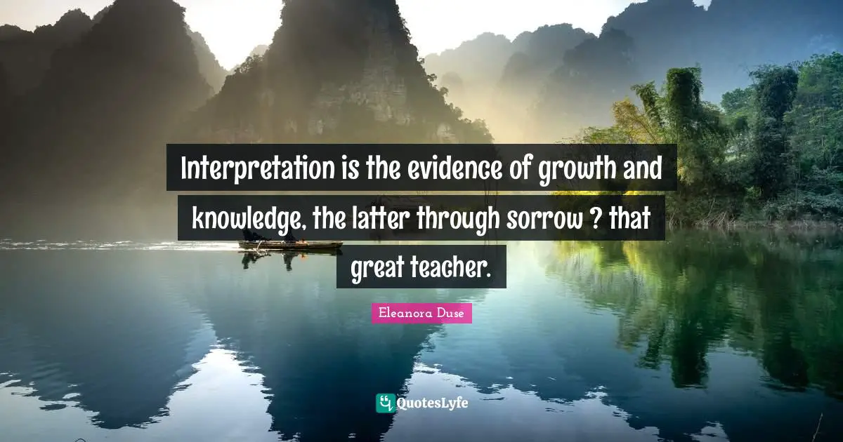 Eleanora Duse Quotes: "Interpretation is the evidence of growth and knowledge, the latter through sorrow ? that great teacher."