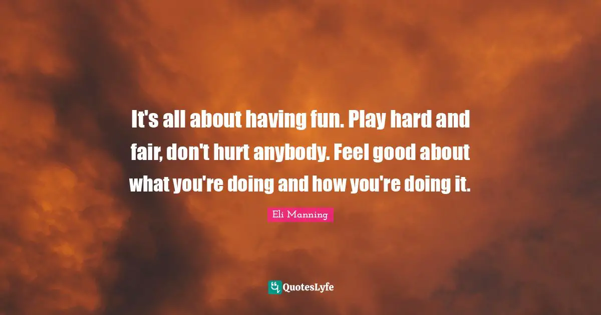 It's all about having fun. Play hard and fair, don't hurt anybody. Feel good about what you're doing and how you're doing it.