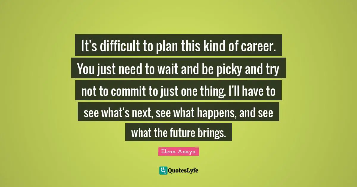 It's difficult to plan this kind of career. You just need to wait and be picky and try not to commit to just one thing. I'll have to see what's next, see what happens, and see what the future brings.