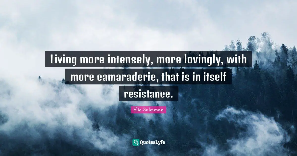 Living more intensely, more lovingly, with more camaraderie, that is in itself resistance.