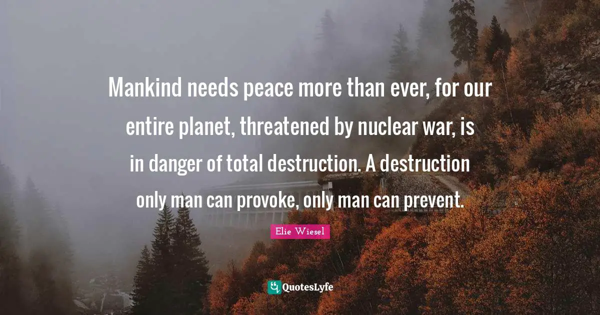 Elie Wiesel Quotes: Mankind needs peace more than ever, for our entire planet, threatened by nuclear war, is in danger of total destruction. A destruction only man can provoke, only man can prevent.