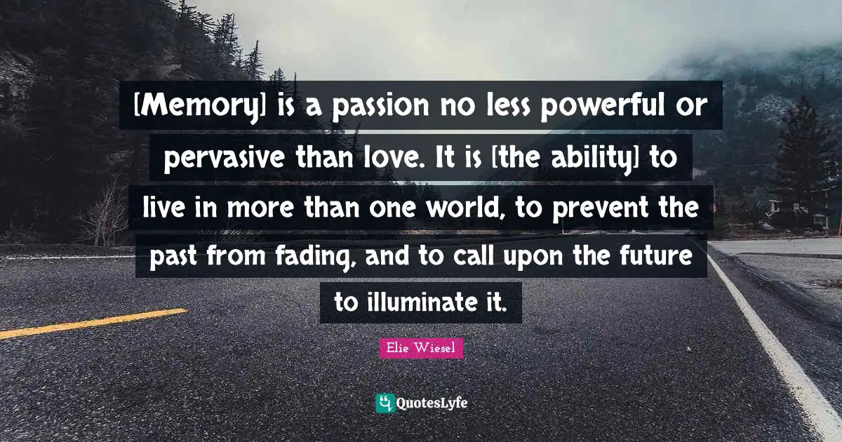 [Memory] is a passion no less powerful or pervasive than love. It is [the ability] to live in more than one world, to prevent the past from fading, and to call upon the future to illuminate it.