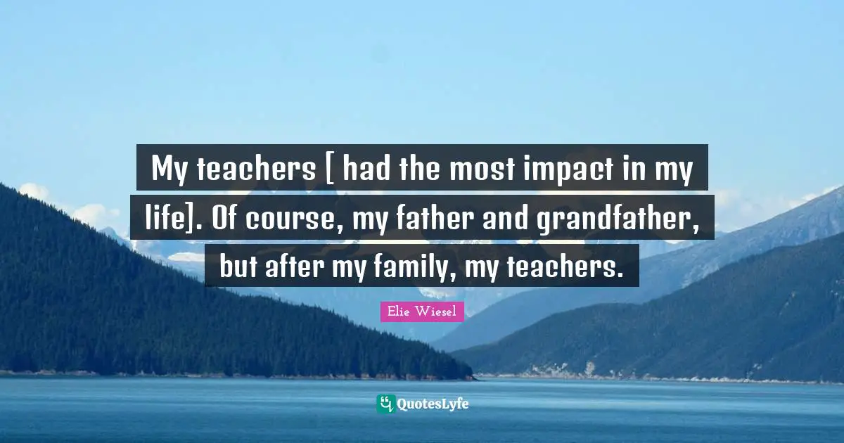 My teachers [ had the most impact in my life]. Of course, my father and grandfather, but after my family, my teachers.