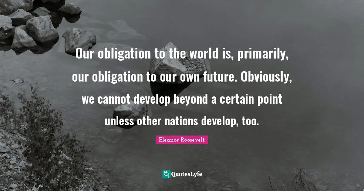 Our obligation to the world is, primarily, our obligation to our own future. Obviously, we cannot develop beyond a certain point unless other nations develop, too.