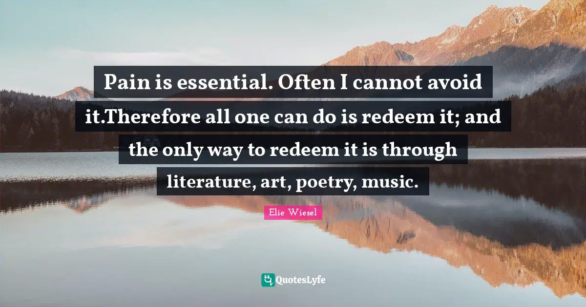 Pain is essential. Often I cannot avoid it.Therefore all one can do is redeem it; and the only way to redeem it is through literature, art, poetry, music.