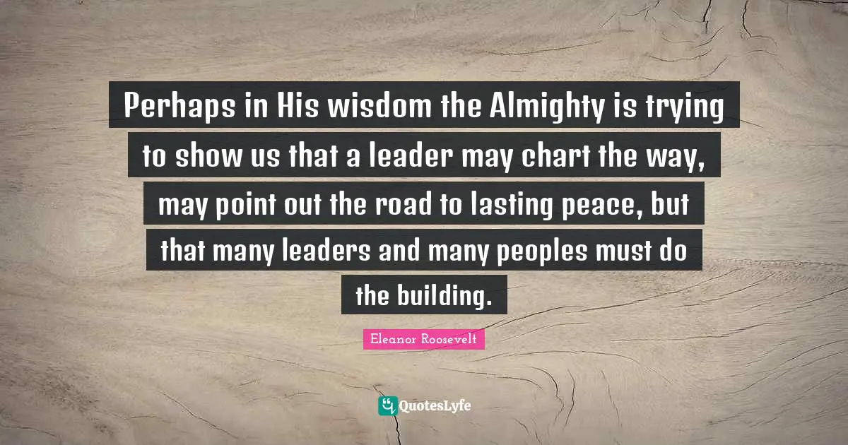 Perhaps in His wisdom the Almighty is trying to show us that a leader may chart the way, may point out the road to lasting peace, but that many leaders and many peoples must do the building.