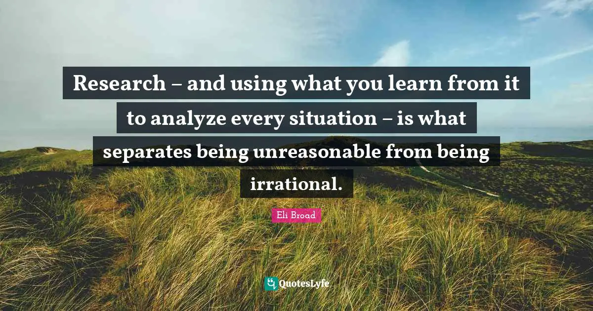 Eli Broad Quotes: Research – and using what you learn from it to analyze every situation – is what separates being unreasonable from being irrational.