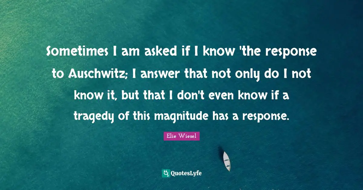Sometimes I am asked if I know 'the response to Auschwitz; I answer that not only do I not know it, but that I don't even know if a tragedy of this magnitude has a response.