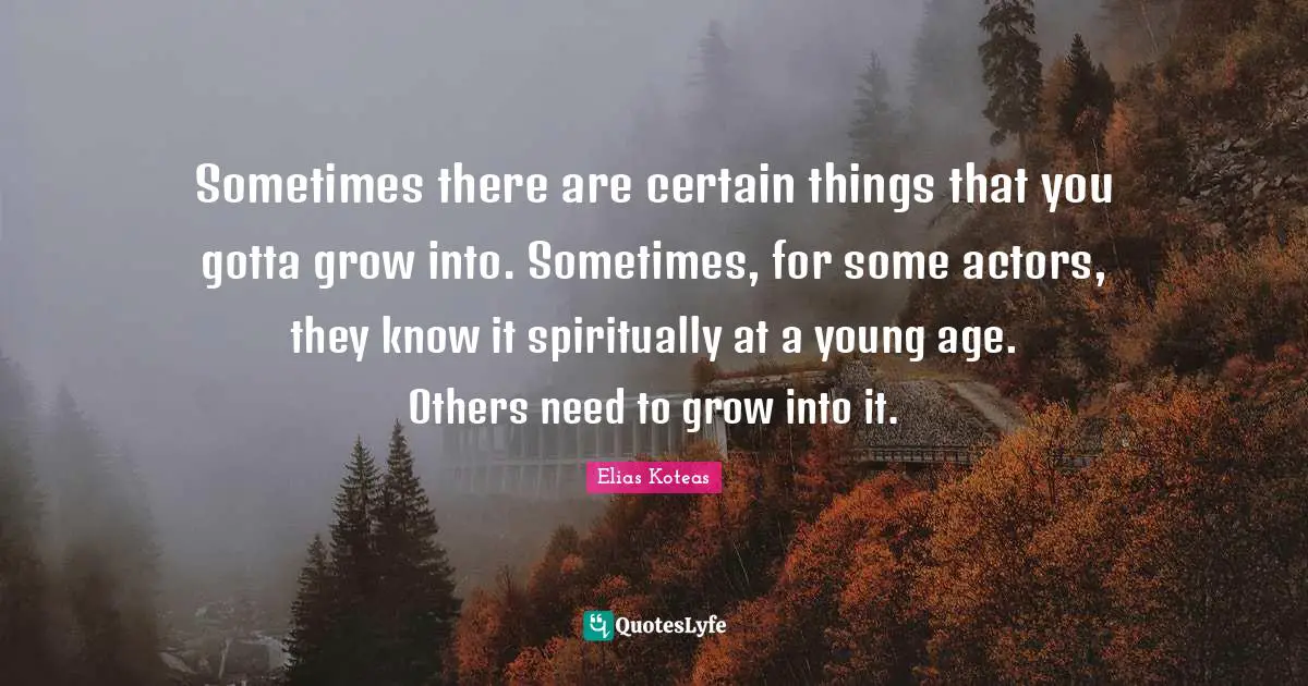 Sometimes there are certain things that you gotta grow into. Sometimes, for some actors, they know it spiritually at a young age. Others need to grow into it.