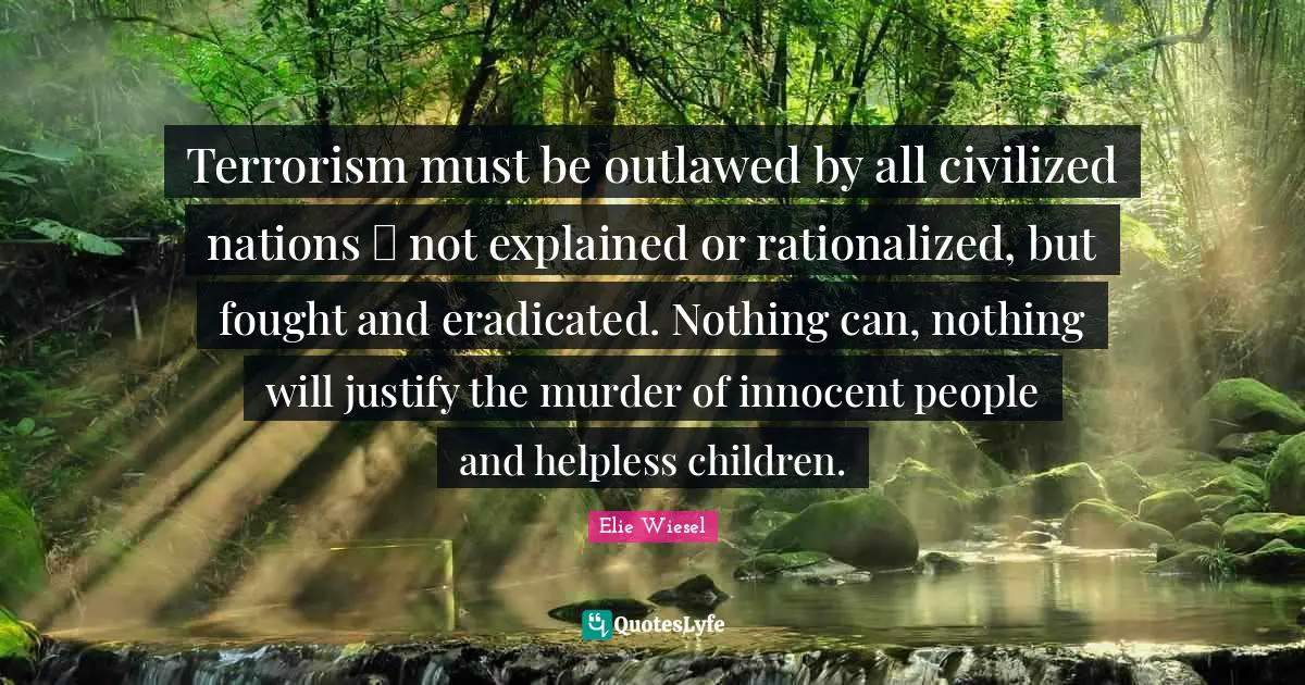 Terrorism must be outlawed by all civilized nations  not explained or rationalized, but fought and eradicated. Nothing can, nothing will justify the murder of innocent people and helpless children.