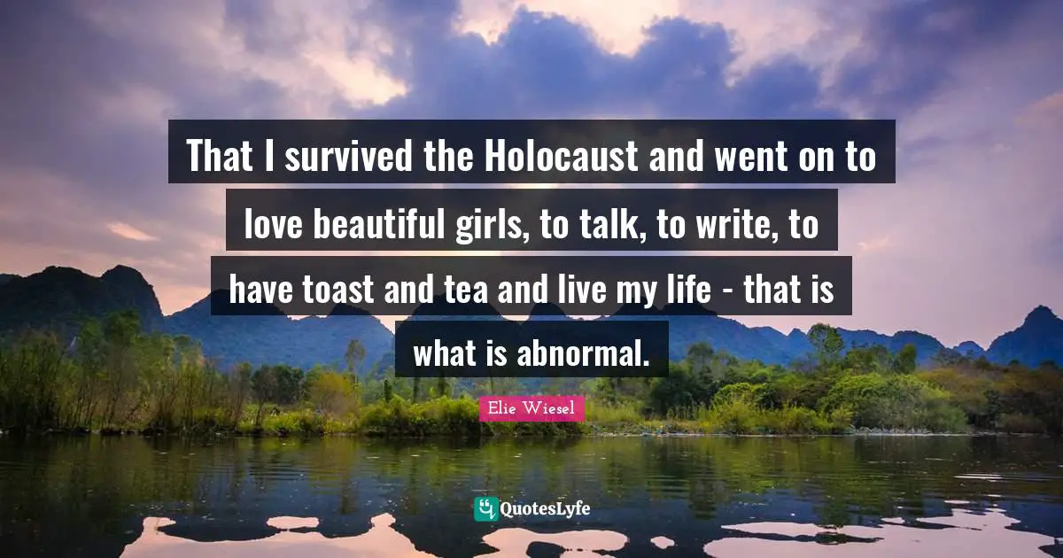 That I survived the Holocaust and went on to love beautiful girls, to talk, to write, to have toast and tea and live my life - that is what is abnormal.