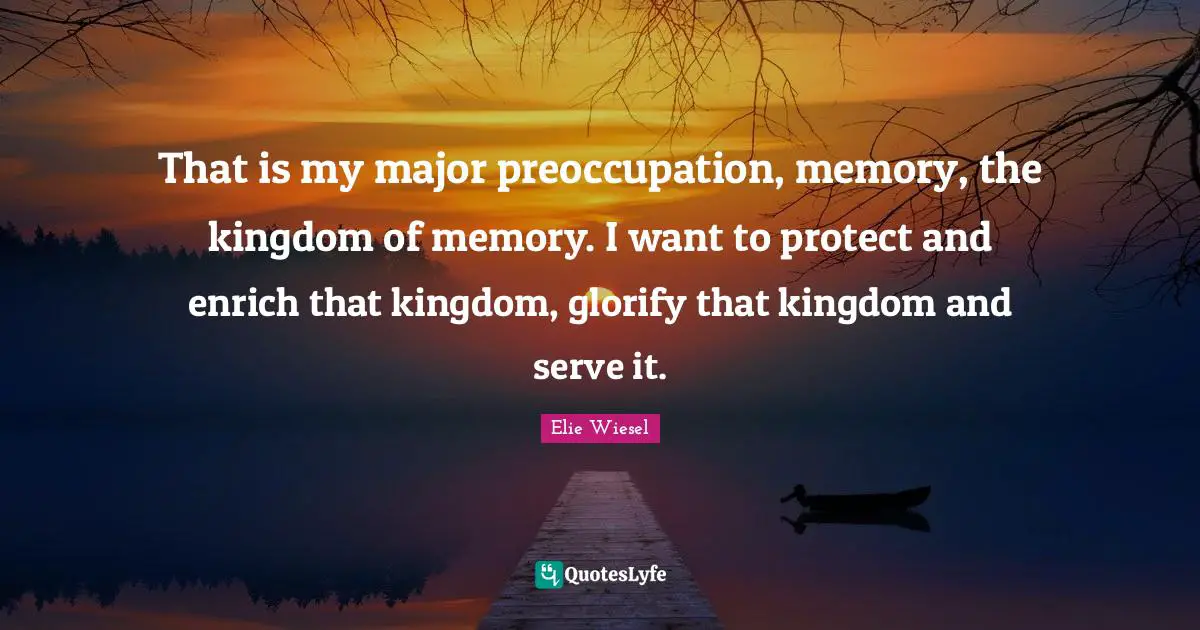 That is my major preoccupation, memory, the kingdom of memory. I want to protect and enrich that kingdom, glorify that kingdom and serve it.