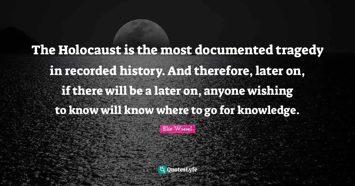 The Holocaust is the most documented tragedy in recorded history. And therefore, later on, if there will be a later on, anyone wishing to know will know where to go for knowledge.