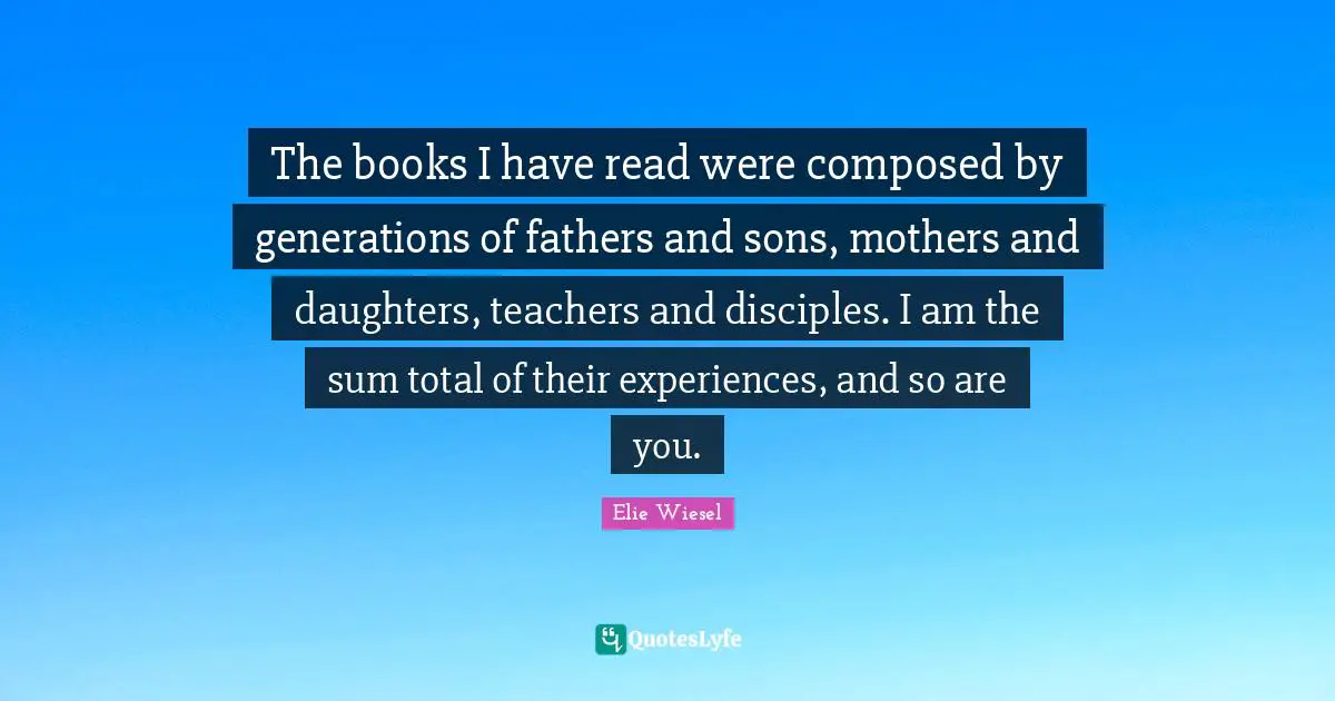 The books I have read were composed by generations of fathers and sons, mothers and daughters, teachers and disciples. I am the sum total of their experiences, and so are you.