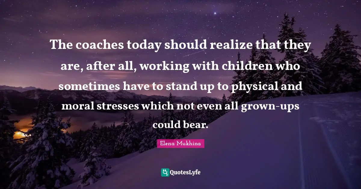 The coaches today should realize that they are, after all, working with children who sometimes have to stand up to physical and moral stresses which not even all grown-ups could bear.