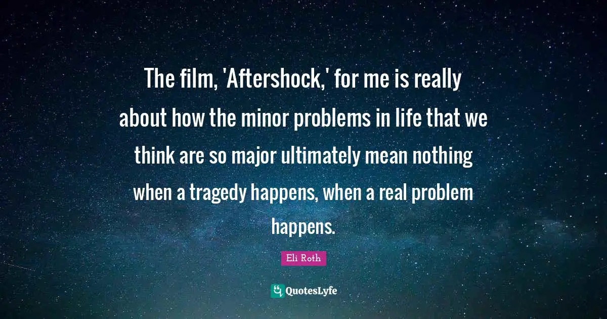 Eli Roth Quotes: "The film, 'Aftershock,' for me is really about how the minor problems in life that we think are so major ultimately mean nothing when a tragedy happens, when a real problem happens."