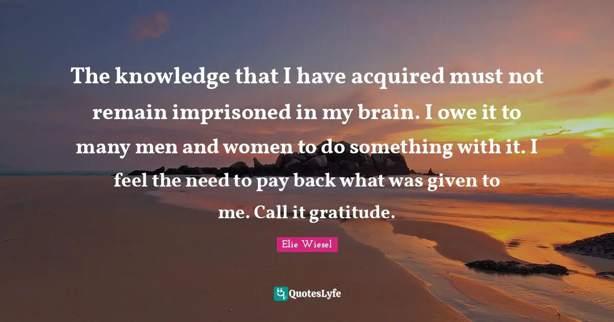 The knowledge that I have acquired must not remain imprisoned in my brain. I owe it to many men and women to do something with it. I feel the need to pay back what was given to me. Call it gratitude.