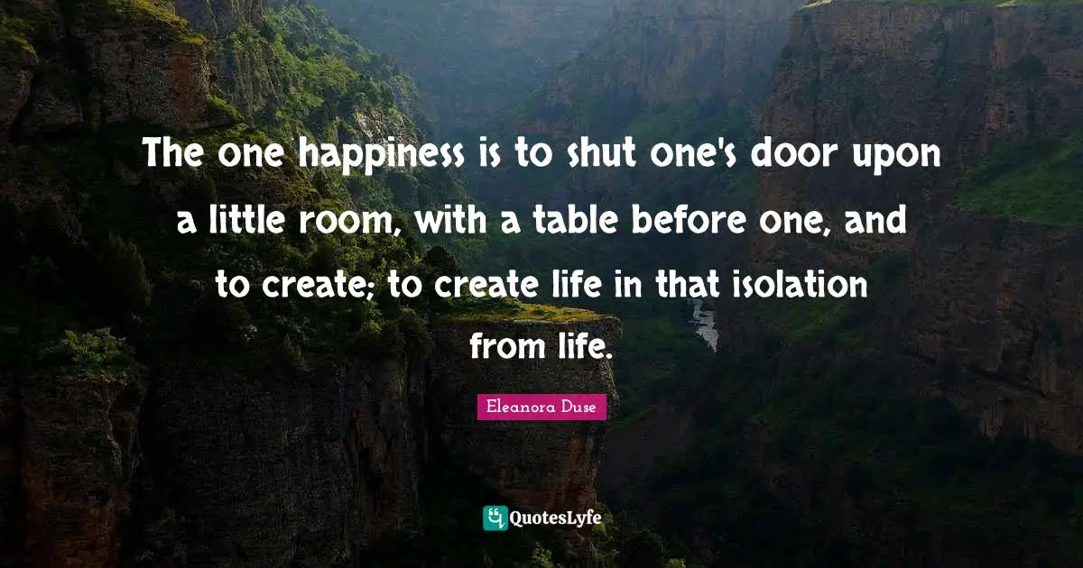 Eleanora Duse Quotes: "The one happiness is to shut one's door upon a little room, with a table before one, and to create; to create life in that isolation from life."