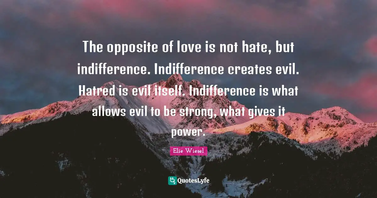 Elie Wiesel Quotes: The opposite of love is not hate, but indifference. Indifference creates evil. Hatred is evil itself. Indifference is what allows evil to be strong, what gives it power.