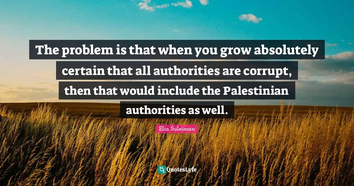 Elia Suleiman Quotes: "The problem is that when you grow absolutely certain that all authorities are corrupt, then that would include the Palestinian authorities as well."