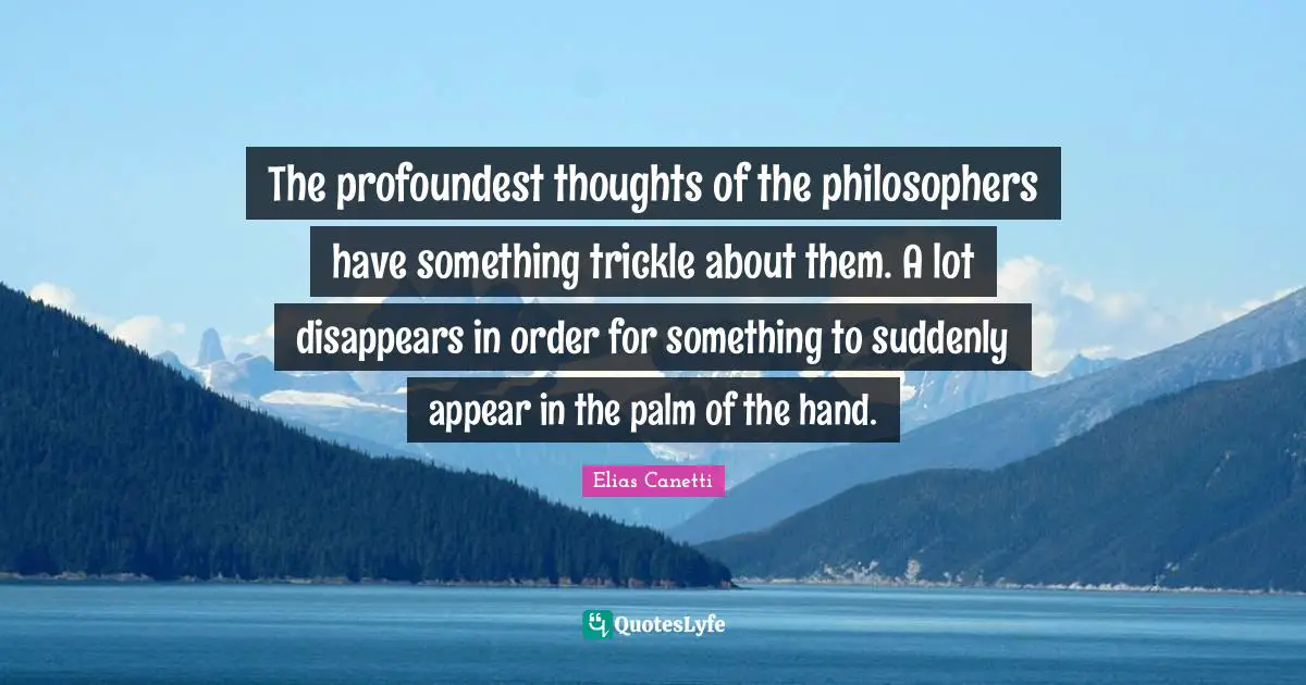 The profoundest thoughts of the philosophers have something trickle about them. A lot disappears in order for something to suddenly appear in the palm of the hand.