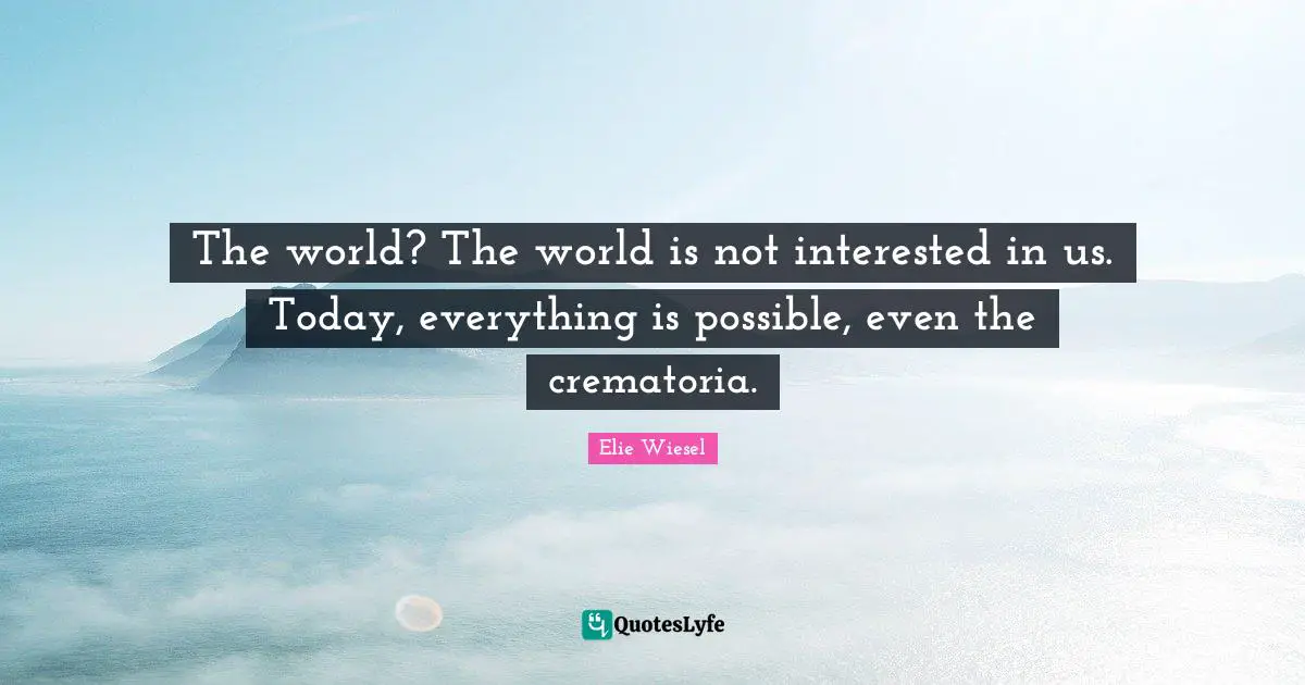 The world? The world is not interested in us. Today, everything is possible, even the crematoria.