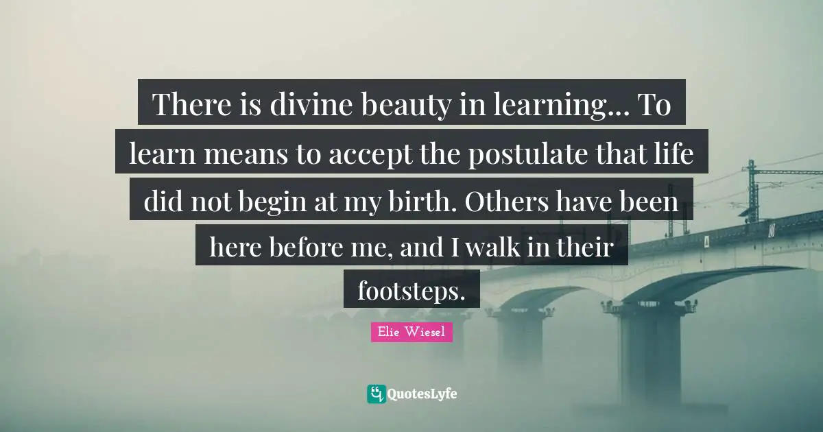 There is divine beauty in learning... To learn means to accept the postulate that life did not begin at my birth. Others have been here before me, and I walk in their footsteps.