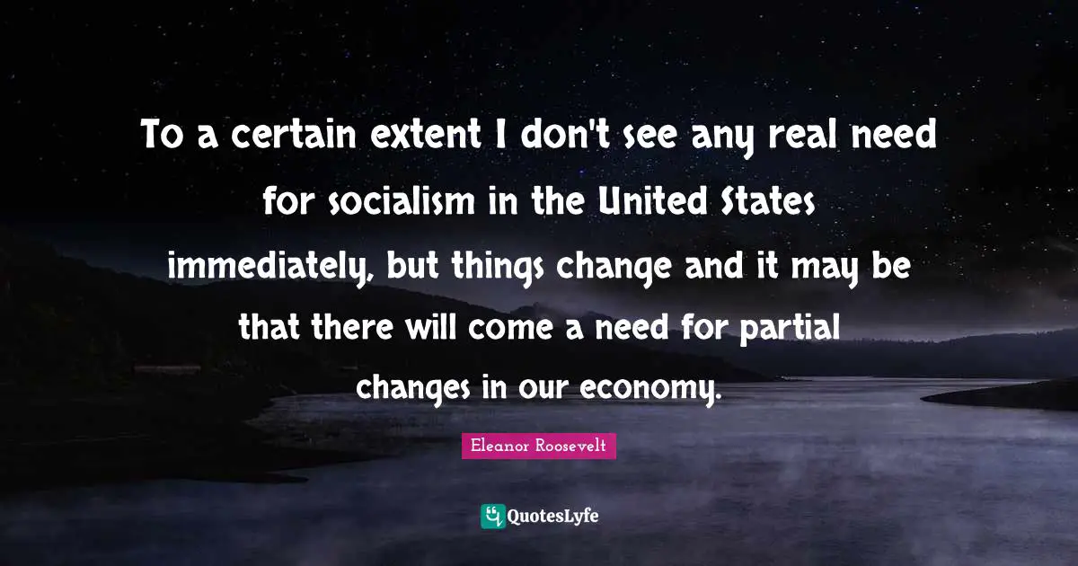To a certain extent I don't see any real need for socialism in the United States immediately, but things change and it may be that there will come a need for partial changes in our economy.