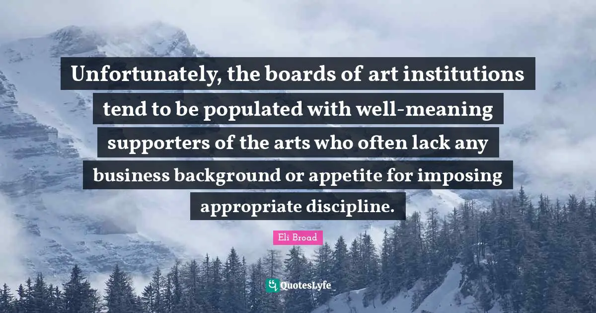 Eli Broad Quotes: Unfortunately, the boards of art institutions tend to be populated with well-meaning supporters of the arts who often lack any business background or appetite for imposing appropriate discipline.