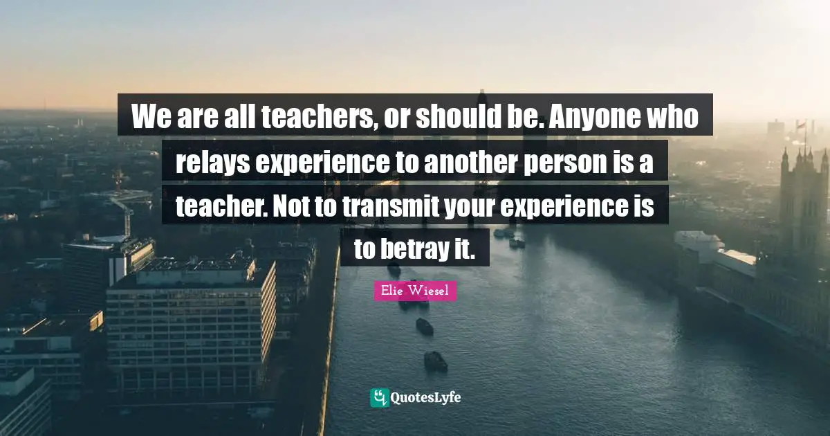 Betray Quotes: "We are all teachers, or should be. Anyone who relays experience to another person is a teacher. Not to transmit your experience is to betray it."