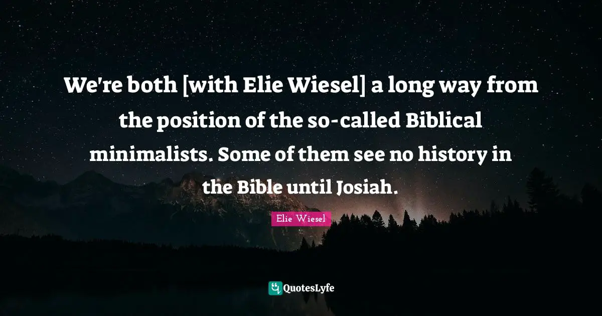 We're both [with Elie Wiesel] a long way from the position of the so-called Biblical minimalists. Some of them see no history in the Bible until Josiah.