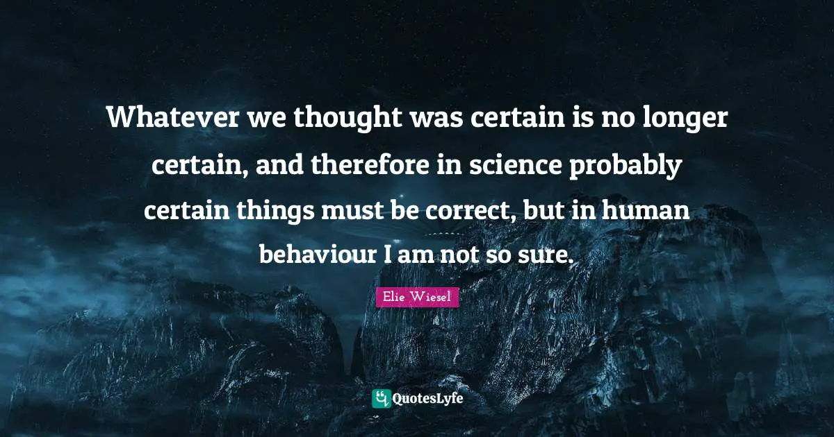 Whatever we thought was certain is no longer certain, and therefore in science probably certain things must be correct, but in human behaviour I am not so sure.