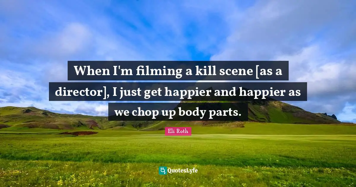 When I'm filming a kill scene [as a director], I just get happier and happier as we chop up body parts.
