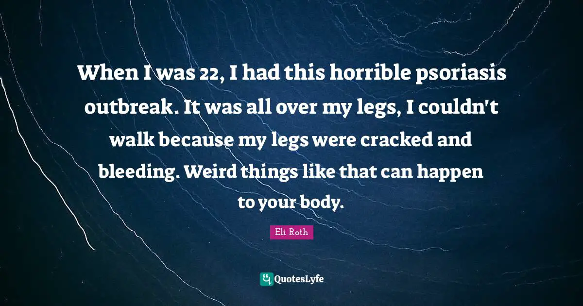 When I was 22, I had this horrible psoriasis outbreak. It was all over my legs, I couldn't walk because my legs were cracked and bleeding. Weird things like that can happen to your body.