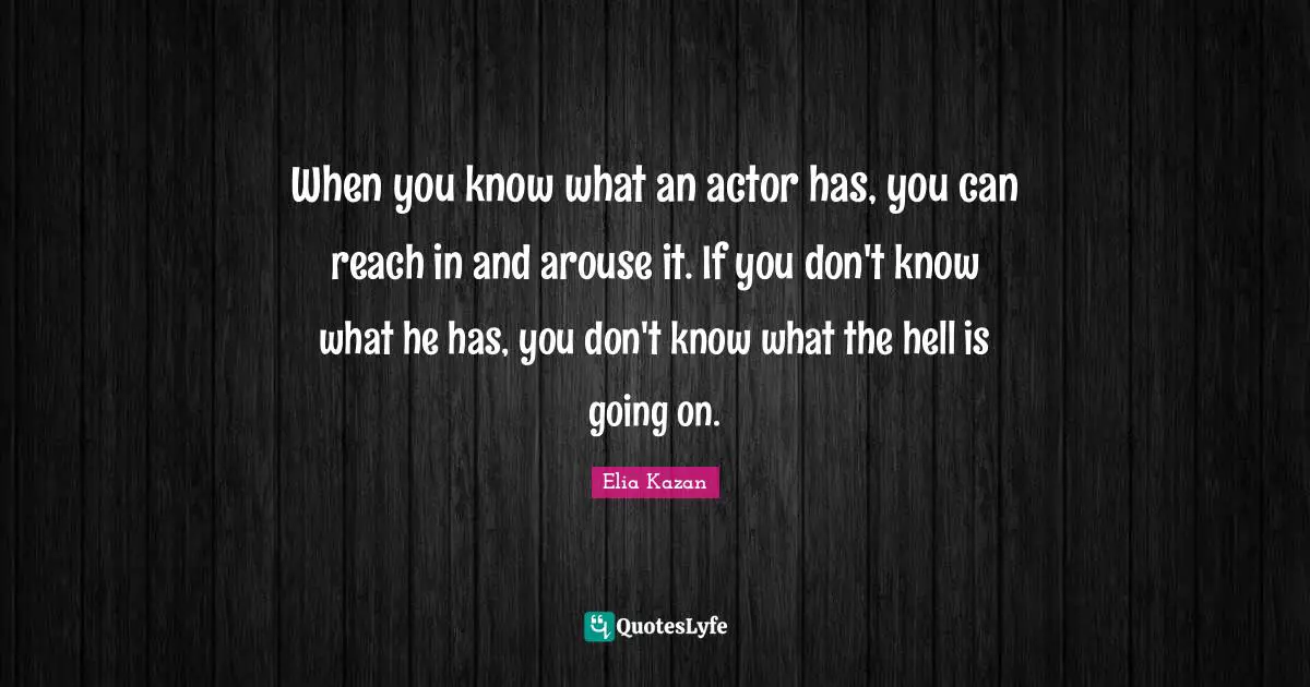When you know what an actor has, you can reach in and arouse it. If you don't know what he has, you don't know what the hell is going on.