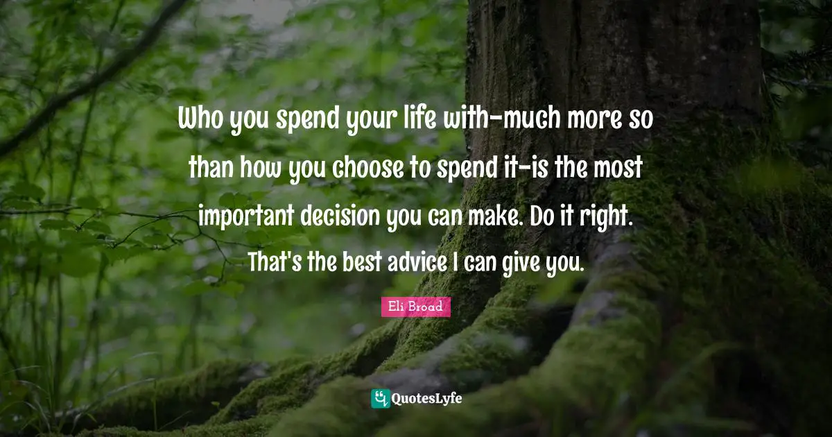Who you spend your life with-much more so than how you choose to spend it-is the most important decision you can make. Do it right. That's the best advice I can give you.