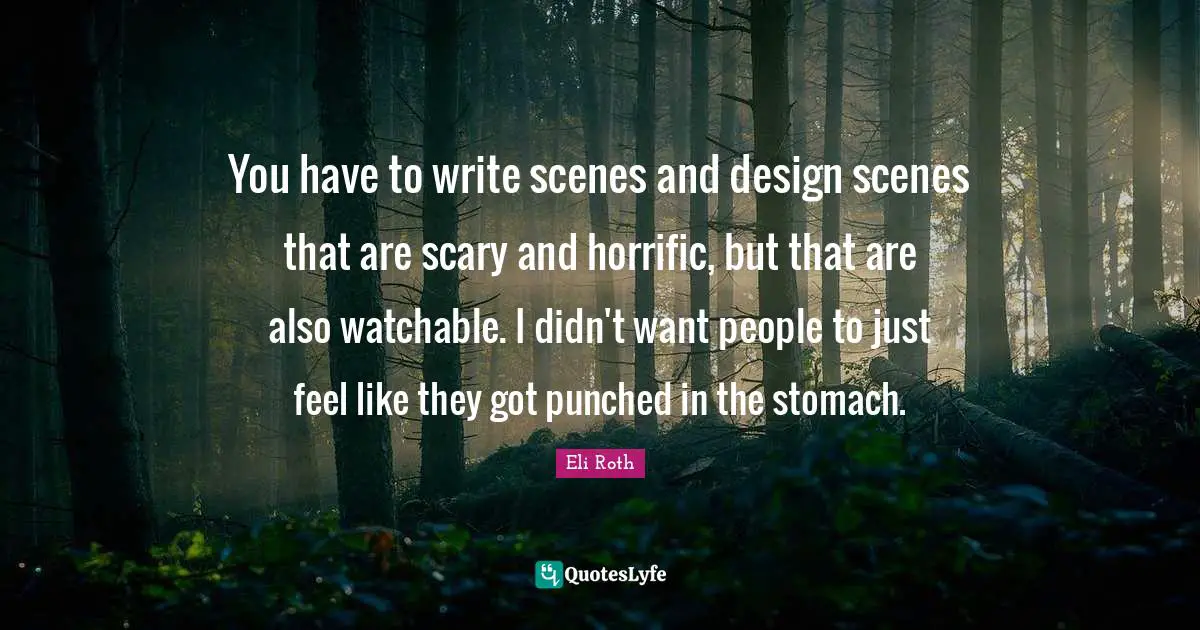 You have to write scenes and design scenes that are scary and horrific, but that are also watchable. I didn't want people to just feel like they got punched in the stomach.
