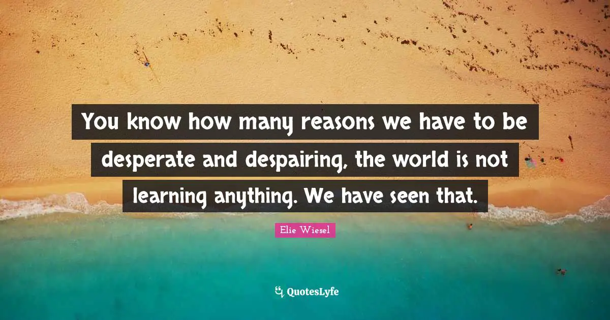 You know how many reasons we have to be desperate and despairing, the world is not learning anything. We have seen that.