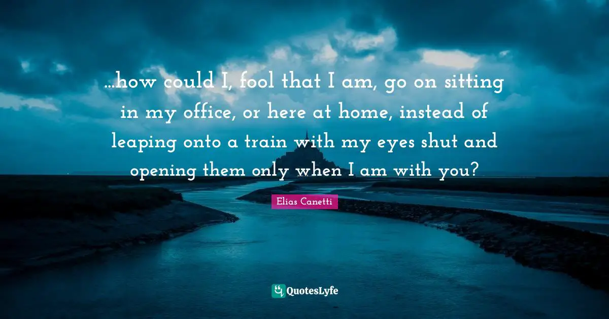 ...how could I, fool that I am, go on sitting in my office, or here at home, instead of leaping onto a train with my eyes shut and opening them only when I am with you?