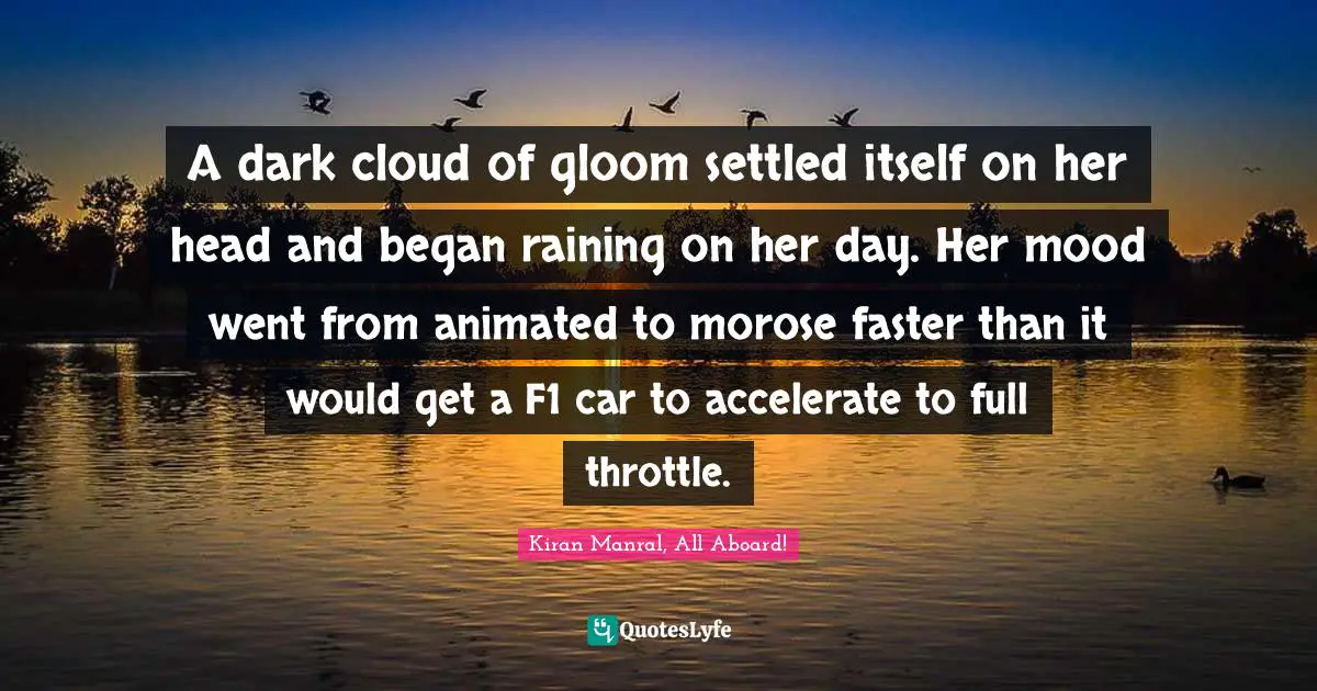 A dark cloud of gloom settled itself on her head and began raining on her day. Her mood went from animated to morose faster than it would get a F1 car to accelerate to full throttle.