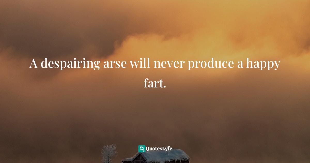 A despairing arse will never produce a happy fart.